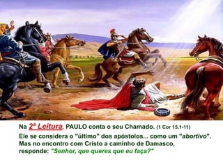 Na 2ª Leitura, PAULO conta o seu Chamado. (1 Cor 15,1-11)
Ele se considera o "último" dos apóstolos... como um "abortivo".
Mas no encontro com Cristo a caminho de Damasco,
responde: "Senhor, que queres que eu faça?"
 