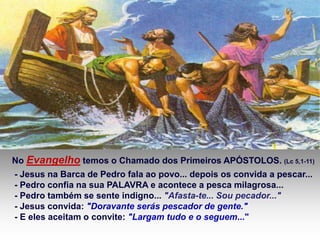 No Evangelho temos o Chamado dos Primeiros APÓSTOLOS. (Lc 5,1-11)
- Jesus na Barca de Pedro fala ao povo... depois os convida a pescar...
- Pedro confia na sua PALAVRA e acontece a pesca milagrosa...
- Pedro também se sente indigno... "Afasta-te... Sou pecador..."
- Jesus convida: "Doravante serás pescador de gente."
- E eles aceitam o convite: "Largam tudo e o seguem..."
 