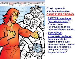 O texto apresenta
uma Catequese sobre:
O QUE É SER CRISTÃO.
- É ESTAR com Jesus
"no mesmo barco".
É desse barco
(a comunidade cristã),
que Jesus fala ao mundo.
- É ESCUTAR
a proposta de Jesus,
fazer o que ele diz,
mesmo quando suas
propostas podem parecer
ilógicas e incoerentes.
"Porque tu o dizes,
lançarei as redes".
 