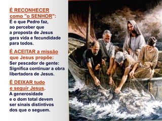 É RECONHECER
como "o SENHOR":
É o que Pedro faz,
ao perceber que
a proposta de Jesus
gera vida e fecundidade
para todos.
É ACEITAR a missão
que Jesus propõe:
Ser pescador de gente:
Significa continuar a obra
libertadora de Jesus.
É DEIXAR tudo
e seguir Jesus.
A generosidade
e o dom total devem
ser sinais distintivos
dos que o seguem.
 
