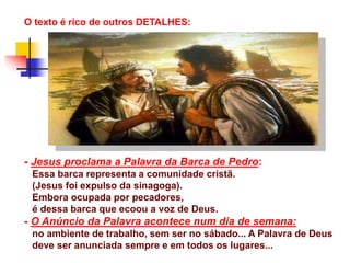 O texto é rico de outros DETALHES:
- Jesus proclama a Palavra da Barca de Pedro:
Essa barca representa a comunidade cristã.
(Jesus foi expulso da sinagoga).
Embora ocupada por pecadores,
é dessa barca que ecoou a voz de Deus.
- O Anúncio da Palavra acontece num dia de semana:
no ambiente de trabalho, sem ser no sábado... A Palavra de Deus
deve ser anunciada sempre e em todos os lugares...
 