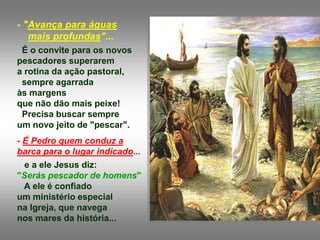 - "Avança para águas
mais profundas"...
É o convite para os novos
pescadores superarem
a rotina da ação pastoral,
sempre agarrada
às margens
que não dão mais peixe!
Precisa buscar sempre
um novo jeito de "pescar".
- É Pedro quem conduz a
barca para o lugar indicado...
e a ele Jesus diz:
"Serás pescador de homens"
A ele é confiado
um ministério especial
na Igreja, que navega
nos mares da história...
 