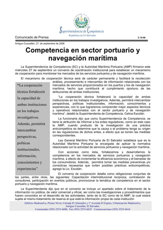 Comunicado de Prensa                                                                                        C.19-06

Antiguo Cuscatlán, 27 de septiembre de 2006


         Competencia en sector portuario y
              navegación marítima
    La Superintendencia de Competencia (SC) y la Autoridad Marítima Portuaria (AMP) firmaron este
miércoles 27 de septiembre un convenio de coordinación institucional para establecer un mecanismo
de cooperación para monitorear los mercados de los servicios portuarios y de navegación marítima.
   El mecanismo de cooperación técnica será de carácter permanente y facilitará la recolección
                       análisis, procesamiento e intercambio de información relacionada con los
 “La cooperación       mercados de servicios proporcionados en los puertos y los de navegación
                       marítima, hecho que contribuirá al cumplimiento oportuno de las
 técnica fortalecerá   atribuciones de ambas instituciones.
                                      “La cooperación técnica fortalecerá la capacidad de ambas
 la capacidad de
                                instituciones en los trabajos investigativos. Además, permitirá intercambiar
 ambas instituciones            perspectivas, políticas institucionales, información, conocimientos y
                                experiencias, con lo que lograremos comprender mejor aspectos técnicos
 en los trabajos                y operativos relacionados con el sector portuario y de navegación
                                marítima”, detalló la Superintendenta de Competencia, Celina Escolán.
 investigativos.                     La funcionaria dijo que como Superintendencia de Competencia, se
                                tiene la atribución de informar a los entes reguladores, como en este caso
 Además, permitirá              la AMP, cuando producto de la investigación de una práctica
                                anticompetitiva se determine que la causa o el problema tenga su origen
 intercambiar                   en las regulaciones de dichos entes, a efecto que se tomen las medidas
 perspectivas,                  correspondientes.
                                     Ley General Marítimo Portuaria de El Salvador establece que es la
 políticas                      Autoridad Marítima Portuaria la encargada de aplicar la normativa
                                relacionada con la actividad de servicios portuarios y navegación marítima.
 institucionales,
                                    Con acciones como ésta, fortalecemos y desarrollamos la
 información,                   competencia en los mercados de servicios portuarios y navegación
                                marítima, a efecto de incrementar la eficiencia económica y el bienestar de
 conocimientos y                los consumidores. Además, permitirá tomar las medidas preventivas y/o
                                correctivas necesarias que eviten posibles prácticas anticompetitivas,
 experiencias”                  agregó la Lic. Escolán.
                                 El convenio de cooperación detalla como obligaciones conjuntas de
las partes, entre otras, las siguientes: Capacitación interinstitucional recíproca, contratación de
consultores, participación en eventos públicos, promocionar la temática de competencia en el sector
portuario y navegación marítima.
     La Superintendenta dijo que en el convenio se incluye un apartado sobre el tratamiento de la
información no pública, de valor comercial y oficial, así como las investigaciones y procedimientos que
fueren conocidos en el desarrollo de las actividades, tanto de la SC como de la AMP, la cual estará
sujeta al mismo tratamiento de reserva al que está la información propia de cada institución.
        Edificio Madreselva, Primer Nivel, Calzada El Almendro y 1ª Avenida El Espino, Urbanización Madreselva.
                                             Antiguo Cuscatlán, El Salvador.
                  Conmutador (503) 2523-6600, Fax (503) 2523-6625 Comunicaciones (503) 2523-6616
 