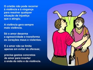 O cristão não pode recorrer
à violência e à vingança
para resolver qualquer
situação de injustiça
que o atingiu.
A violência gera sempre
mais violência.
Só o amor desarma
a agressividade e transforma
os corações maus e violentos.
E o amor não se limita
apenas em evitar as ofensas;
precisa gestos concretos
de amor para inverter
a onda do ódio e da violência.
 