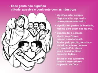 - significa estar sempre
disposto a dar o primeiro
passo para o reencontro;
- significa ter gestos de bondade,
mesmo para quem nos fez mal.
- significa ter o coração
aberto ao próximo,
mesmo quando hostil.
- Esse gesto não significa
atitude passiva e conivente com as injustiças;
Assim, pelo perdão, tornamos
visível perante os homens
o rosto do Pai celeste,
que é misericordioso
para com todos...
Só assim nos tornamos
também merecedores
do perdão de Deus.
 