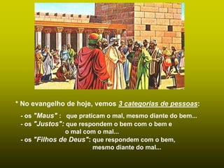 * No evangelho de hoje, vemos 3 categorias de pessoas:
- os "Maus" : que praticam o mal, mesmo diante do bem...
- os "Justos": que respondem o bem com o bem e
o mal com o mal...
- os "Filhos de Deus": que respondem com o bem,
mesmo diante do mal...
 
