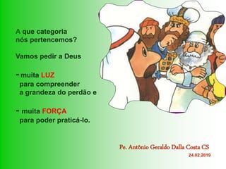 A que categoria
nós pertencemos?
Vamos pedir a Deus
- muita LUZ
para compreender
a grandeza do perdão e
- muita FORÇA
para poder praticá-lo.
Pe. Antônio Geraldo Dalla Costa CS
24.02.2019
 