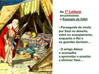 Na 1ª Leitura,
encontramos
o Exemplo de DAVI.
- Perseguido de morte
por Saul no deserto,
entra no acampamento,
enquanto o Rei e
os guardas dormem....
- O amigo Abisaí
o aconselha
a aproveitar a ocasião
e eliminar Saul....
 