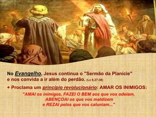 No Evangelho, Jesus continua o "Sermão da Planície"
e nos convida a ir além do perdão. (Lc 6,27-38)
+ Proclama um princípio revolucionário: AMAR OS INIMIGOS:
"AMAI os inimigos, FAZEI O BEM aos que vos odeiam,
ABENÇOAI os que vos maldizem
e REZAI pelos que vos caluniam..."
 
