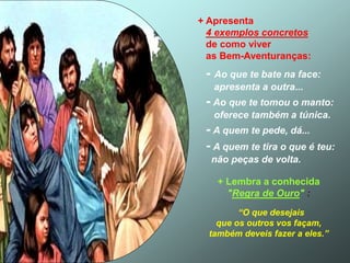 + Apresenta
4 exemplos concretos
de como viver
as Bem-Aventuranças:
- Ao que te bate na face:
apresenta a outra...
- Ao que te tomou o manto:
oferece também a túnica.
- A quem te pede, dá...
- A quem te tira o que é teu:
não peças de volta.
+ Lembra a conhecida
"Regra de Ouro" :
“O que desejais
que os outros vos façam,
também deveis fazer a eles.”
 