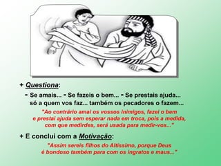 + Questiona:
- Se amais... - Se fazeis o bem... - Se prestais ajuda...
só a quem vos faz... também os pecadores o fazem...
"Ao contrário amai os vossos inimigos, fazei o bem
e prestai ajuda sem esperar nada em troca, pois a medida,
com que medirdes, será usada para medir-vos..."
+ E conclui com a Motivação:
"Assim sereis filhos do Altíssimo, porque Deus
é bondoso também para com os ingratos e maus..."
 