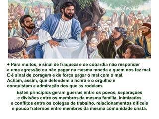 + Para muitos, é sinal de fraqueza e de cobardia não responder
a uma agressão ou não pagar na mesma moeda a quem nos faz mal.
E é sinal de coragem e de força pagar o mal com o mal.
Acham, assim, que defendem a honra e o orgulho e
conquistam a admiração dos que os rodeiam.
Estes princípios geram guerras entre os povos, separações
e divisões entre os membros da mesma família, inimizades
e conflitos entre os colegas de trabalho, relacionamentos difíceis
e pouco fraternos entre membros da mesma comunidade cristã.
 