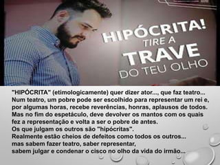 "HIPÓCRITA" (etimologicamente) quer dizer ator..., que faz teatro...
Num teatro, um pobre pode ser escolhido para representar um rei e,
por algumas horas, recebe reverências, honras, aplausos de todos.
Mas no fim do espetáculo, deve devolver os mantos com os quais
fez a representação e volta a ser o pobre de antes.
Os que julgam os outros são "hipócritas".
Realmente estão cheios de defeitos como todos os outros...
mas sabem fazer teatro, saber representar,
sabem julgar e condenar o cisco no olho da vida do irmão...
 