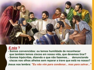 E nós ?
- Somos convencidos: ou temos humildade de reconhecer
que também temos ciscos em nossa vida, que devemos tirar?
- Somos hipócritas, dizendo o que não fazemos... denunciando
ciscos nos olhos alheios sem reparar a trave que está no nosso?
Jesus nos lembra: "Eu não vim para condenar... mas para salvar..."
 