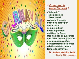 + O que nos diz
nesse Carnaval ?
- Vale tudo?
- Não podemos
fazer nada?
A alegria é cristã...
Podemos participar
do carnaval
sem prejudicar
nossa dignidade
de filhos de Deus.
Mas não nos esqueçamos
que pelas nossas palavras
e pelas nossas ações
demostraremos se somos
cristãos de fato, mesmo
tempo de carnaval...
Pe Antônio Geraldo Dalla
Costa CS - 03-03-2019
 