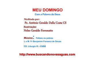 http://www.buscandonovasaguas.com
MEU DOMINGO
Com a Palavra de Deus
Meditada por:
Pe. Antônio Geraldo Dalla Costa CS
Ilustração:
Nelso Geraldo Ferronatto
Música: Felizes os pobres
L e M: Fr Benjamim Fonseca de Souza
CD: Liturgia VI - CNBB
 