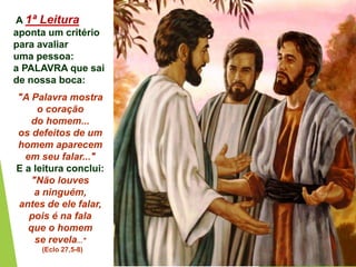 A 1ª Leitura
aponta um critério
para avaliar
uma pessoa:
a PALAVRA que sai
de nossa boca:
"A Palavra mostra
o coração
do homem...
os defeitos de um
homem aparecem
em seu falar..."
E a leitura conclui:
"Não louves
a ninguém,
antes de ele falar,
pois é na fala
que o homem
se revela..."
(Eclo 27,5-8)
 