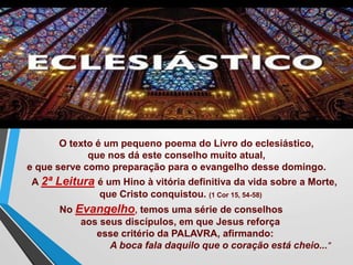O texto é um pequeno poema do Livro do eclesiástico,
que nos dá este conselho muito atual,
e que serve como preparação para o evangelho desse domingo.
A 2ª Leitura é um Hino à vitória definitiva da vida sobre a Morte,
que Cristo conquistou. (1 Cor 15, 54-58)
No Evangelho, temos uma série de conselhos
aos seus discípulos, em que Jesus reforça
esse critério da PALAVRA, afirmando:
A boca fala daquilo que o coração está cheio..."
 