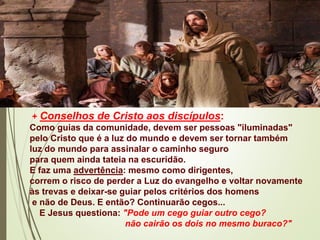 + Conselhos de Cristo aos discípulos:
Como guias da comunidade, devem ser pessoas "iluminadas"
pelo Cristo que é a luz do mundo e devem ser tornar também
luz do mundo para assinalar o caminho seguro
para quem ainda tateia na escuridão.
E faz uma advertência: mesmo como dirigentes,
correm o risco de perder a Luz do evangelho e voltar novamente
às trevas e deixar-se guiar pelos critérios dos homens
e não de Deus. E então? Continuarão cegos...
E Jesus questiona: "Pode um cego guiar outro cego?
não cairão os dois no mesmo buraco?"
 