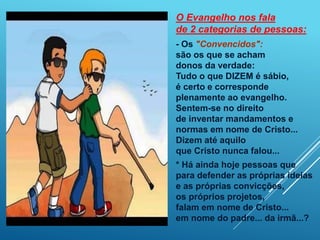 O Evangelho nos fala
de 2 categorias de pessoas:
- Os "Convencidos":
são os que se acham
donos da verdade:
Tudo o que DIZEM é sábio,
é certo e corresponde
plenamente ao evangelho.
Sentem-se no direito
de inventar mandamentos e
normas em nome de Cristo...
Dizem até aquilo
que Cristo nunca falou...
* Há ainda hoje pessoas que
para defender as próprias ideias
e as próprias convicções,
os próprios projetos,
falam em nome de Cristo...
em nome do padre... da irmã...?
 