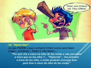 - Os "Hipócritas":
os que FAZEM o que o próprio Cristo nunca quis fazer:
julgar... condenar... Dizem e não fazem...
"Por que vês o cisco no olho do teu irmão e não percebes
a trave que no teu olho ?... "Hipócrita"... tira primeiro
a trave do teu olho, e então poderás enxergar bem
para tirar o cisco do olho do teu irmão."
 