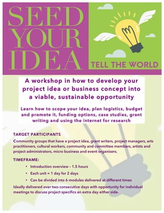  
A workshop in how to develop your
project idea or business concept into
a viable, sustainable opportunity
Learn how to scope your idea, plan logistics, budget
and promote it, funding options, case studies, grant
writing and using the internet for research
TARGET PARTICIPANTS
Community groups that have a project idea, grant writers, project managers, arts
practitioners, cultural workers, community and committee members, artists and
project administrators, micro business and event organisers.
TIMEFRAME:
• Introduction overview – 1.5 hours
• Each unit = 1 day for 2 days
• Can be divided into 6 modules delivered at different times
Ideally delivered over two consecutive days with opportunity for individual
meetings to discuss project specifics an extra day either side.
 