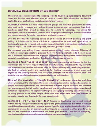  
OVERVIEW DESCRIPTION OF WORKSHOP
This workshop series is designed to support people to develop a project scoping document
based on the five basic elements that all projects contain. This information can then be
applied to grant applications, marketing material and reports.
WORKSHOP FORMAT is to have interviews with groups and individual participants to clarify
what their project concepts are. All participants are encouraged to complete three basic
questions about their project or idea, prior to coming to workshop. This allows for
participants to have a moment to consider what the purpose of coming to the workshop is for
and to communicate the project elements to an objective person.
Over the two days the workshop covers all of the basics of project planning and grant
writing. It is important to factor in follow up opportunities for their draft applications or
business plans can be reviewed and support the participants to progress their applications to
the next stage. This can be done in person, via email, phone or skype.
The process of grant writing is used to guide people through project planning. This style of
workshop encourages people to progress their own funding applications to the next stage
and is therefore a more sustainable approach to grant writing. Filling in the forms is only one
aspect of completing an application. Funding is only one revenue source.
Workshop One “Seed your idea” is about empowering participants to find the
information and resources required for good project planning. We discuss the key elements
that are generic for any idea and form a basis for project planning and developing proposals.
We look at criteria, policy and guidelines for funding, composing project goals and
objectives and utilising research tools to expand concepts and develop business case. We
start the process of describing the project and who are stakeholders.
One of the modules is “Google Everything” a dynamic, interactive workshop
where we discover the internet and how new technology is available freely and accessible to
people with varying skill levels. We search for case studies to inspire, resources and links that
can support people in their project development, grants, funding opportunities, awards and
exhibition opportunities. “Google Everything” is an engaging workshop equally interesting
to young people as for older people, those that may never have found the internet or
computers easy to use, through to the most experienced.
Workshop Two “Grow your idea” focuses on developing your project concept
further, finding the appropriate funding agency and grants to resource it and then looking at
the skills and tasks required to complete a grant. Specific grant applications (tailored to your
participants) are used as an example and participants are exposed to other grant forms to
see that the information is transferable into other grant formats. We look at budgeting,
monitoring and reporting requirements and some easy ways to do this.
 