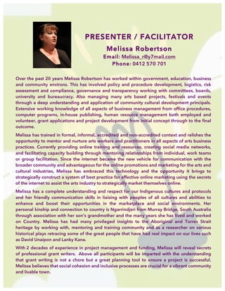  
PRESENTER / FACILITATOR
Melissa Robertson
Email: Melissa_r@y7mail.com
Phone: 0412 570 701
Over the past 20 years Melissa Robertson has worked within government, education, business
and community environs. This has involved policy and procedure development, logistics, risk
assessment and compliance, governance and transparency working with committees, boards,
university and bureaucracy. Also managing many arts based projects, festivals and events
through a deep understanding and application of community cultural development principals.
Extensive working knowledge of all aspects of business management from office procedures,
computer programs, in-house publishing, human resource management both employed and
volunteer, grant applications and project development from initial concept through to the final
outcome.
Melissa has trained in formal, informal, accredited and non-accredited context and relishes the
opportunity to mentor and nurture arts workers and practitioners in all aspects of arts business
practices. Currently providing online training and resources, creating social media networks,
and facilitating capacity building through mentoring relationships from individual, work teams
or group facilitation. Since the internet became the new vehicle for communication with the
broader community and advantageous for the online promotions and marketing for the arts and
cultural industries, Melissa has embraced this technology and the opportunity it brings to
strategically construct a system of best practice for effective online marketing using the secrets
of the internet to assist the arts industry to strategically market themselves online.
Melissa has a complete understanding and respect for our Indigenous cultures and protocols
and her friendly communication skills in liaising with peoples of all cultures and abilities to
enhance and boost their opportunities in the marketplace and social environments. Her
personal kinship and connection to country is Ngarrindjeri from Murray Bridge, South Australia
through association with her son's grandmother and the many years she has lived and worked
on Country. Melissa has had many privileged insights to the Aboriginal and Torres Strait
heritage by working with, mentoring and training community and as a researcher on various
historical plays retracing some of the great people that have had real impact on our lives such
as David Unaipon and Lanky Kana.
With 2 decades of experience in project management and funding, Melissa will reveal secrets
of professional grant writers. Above all participants will be imparted with the understanding
that grant writing is not a chore but a great planning tool to ensure a project is successful.
Melissa believes that social cohesion and inclusive processes are crucial for a vibrant community
and livable town.
 