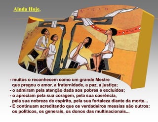 - muitos o reconhecem como um grande Mestre
que pregou o amor, a fraternidade, a paz, a justiça;
- o admiram pela atenção dada aos pobres e excluídos;
- o apreciam pela sua coragem, pela sua coerência,
pela sua nobreza de espírito, pela sua fortaleza diante da morte...
- E continuam acreditando que os verdadeiros messias são outros:
os políticos, os generais, os donos das multinacionais...
Ainda Hoje,
 