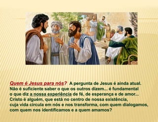 Quem é Jesus para nós? A pergunta de Jesus é ainda atual.
Não é suficiente saber o que os outros dizem... é fundamental
o que diz a nossa experiência de fé, de esperança e de amor...
Cristo é alguém, que está no centro de nossa existência,
cuja vida circula em nós e nos transforma, com quem dialogamos,
com quem nos identificamos e a quem amamos?
 