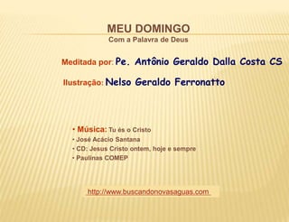 MEU DOMINGO
Com a Palavra de Deus
Meditada por: Pe. Antônio Geraldo Dalla Costa CS
Ilustração: Nelso Geraldo Ferronatto
• Música: Tu és o Cristo
• José Acácio Santana
• CD: Jesus Cristo ontem, hoje e sempre
• Paulinas COMEP
http://www.buscandonovasaguas.com
 