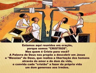 Estamos aqui reunidos em oração,
porque somos "CRISTÃOS".
Mas quem é Cristo para você?
A Palavra de Deus nos propõe a descobrir em Jesus
o "Messias" de Deus, que realiza a libertação dos homens
através do amor e do dom da vida,
e convida cada "cristão" a fazer da própria vida
um dom generoso aos irmãos.
 