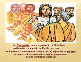 No Evangelho temos a profissão de fé de Pedro
no Messias e o anúncio da Paixão. (Lc 9,18-24)
No final de sua atividade na Galileia, Jesus, depois de ter ORADO,
provoca os Apóstolos a dizer o que pensam dele,
de sua identidade e Missão:
 
