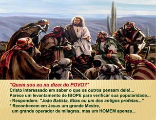 "Quem sou eu no dizer do POVO?"
Cristo interessado em saber o que os outros pensam dele!...
Parece um levantamento de IBOPE para verificar sua popularidade...
- Respondem: "João Batista, Elias ou um dos antigos profetas..."
* Reconhecem em Jesus um grande Mestre,
um grande operador de milagres, mas um HOMEM apenas...
 