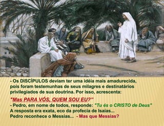 - Os DISCÍPULOS deviam ter uma idéia mais amadurecida,
pois foram testemunhas de seus milagres e destinatários
privilegiados de sua doutrina. Por isso, acrescenta:
"Mas PARA VÓS, QUEM SOU EU?”
- Pedro, em nome de todos, responde: "Tu és o CRISTO de Deus"
A resposta era exata, eco da profecia de Isaías...
Pedro reconhece o Messias... - Mas que Messias?
 