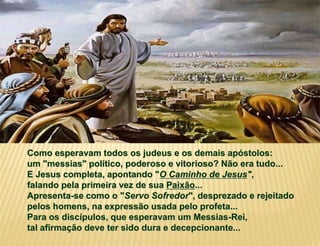 Como esperavam todos os judeus e os demais apóstolos:
um "messias" político, poderoso e vitorioso? Não era tudo...
E Jesus completa, apontando "O Caminho de Jesus",
falando pela primeira vez de sua Paixão...
Apresenta-se como o "Servo Sofredor", desprezado e rejeitado
pelos homens, na expressão usada pelo profeta...
Para os discípulos, que esperavam um Messias-Rei,
tal afirmação deve ter sido dura e decepcionante...
 