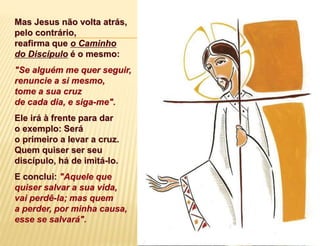 Mas Jesus não volta atrás,
pelo contrário,
reafirma que o Caminho
do Discípulo é o mesmo:
"Se alguém me quer seguir,
renuncie a si mesmo,
tome a sua cruz
de cada dia, e siga-me".
Ele irá à frente para dar
o exemplo: Será
o primeiro a levar a cruz.
Quem quiser ser seu
discípulo, há de imitá-lo.
E conclui: "Aquele que
quiser salvar a sua vida,
vai perdê-la; mas quem
a perder, por minha causa,
esse se salvará".
 