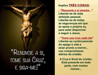 Implica TRÊS COISAS:
- "Renuncie a si mesmo..."
Libertar-se de toda
ambição pessoal.
Libertar-se de todas
as seguranças em que
se apoia o próprio eu,
para estar disponível
a seguir a Jesus.
- "Tome sua cruz cada dia"
Libertar-se continuamente
do apego à vida e
estar pronto a morrer...
nos compromissos
diários do cristão.
A Cruz é Sinal do cristão.
Está presente em toda
parte, com muitos
nomes...
 