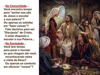 - Na Comunidade...
Você encontra tempo
para "sentar aos pés
de Jesus e escutar
a sua palavra"?
Ou apenas se satisfaz
em "fazer coisas"?
Fato decisivo para ser
"Discípulo" de Cristo,
é estar disposto a
escutar a sua Palavra...
- Na Sociedade...
Você tem tempo
para parar e escutar
os que chegam até você,
reconhecendo neles
a visita de Deus?
Ou apenas se contenta
em oferecer "coisas"?
 