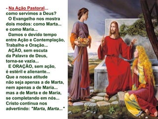 - Na Ação Pastoral...
como servimos a Deus?
O Evangelho nos mostra
dois modos: como Marta...
e como Maria...
Damos o devido tempo
entre Ação e Contemplação,
Trabalho e Oração...
AÇÃO, sem escuta
da Palavra de Deus,
torna-se vazia...
E ORAÇÃO, sem ação,
é estéril e alienante...
Que a nossa atitude
não seja apenas a de Marta,
nem apenas a de Maria...
mas a de Marta e de Maria,
se completando em nós...
Cristo continua nos
advertindo: "Marta, Marta..."
 