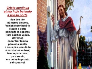 Cristo continua
ainda hoje batendo
à nossa porta.
Sua voz tem
inúmeros timbres.
Vamos reconhecê-la
e abrir a porta
sem fazê-lo esperar.
Para acolher Jesus,
devemos
encontrar tempo
para nos sentar
a seus pés, escutá-lo
e escutar os outros;
tempo para rezar,
para servir;
um coração pronto
e disponível.
 