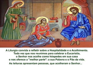 A Liturgia convida a refletir sobre a Hospitalidade e o Acolhimento.
Toda vez que nos reunimos para celebrar a Eucaristia,
o Senhor nos acolhe como hóspedes em sua casa
e nos oferece a "melhor parte": a sua Palavra e o Pão da vida.
As leituras apresentam pessoas, que acolheram o Senhor...
 