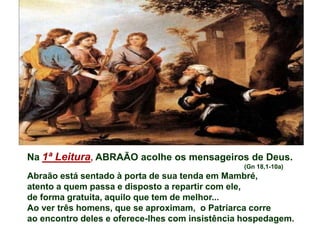 Na 1ª Leitura, ABRAÃO acolhe os mensageiros de Deus.
(Gn 18,1-10a)
Abraão está sentado à porta de sua tenda em Mambré,
atento a quem passa e disposto a repartir com ele,
de forma gratuita, aquilo que tem de melhor...
Ao ver três homens, que se aproximam, o Patriarca corre
ao encontro deles e oferece-lhes com insistência hospedagem.
 