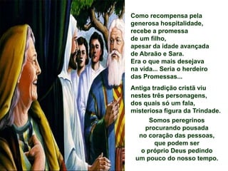 Como recompensa pela
generosa hospitalidade,
recebe a promessa
de um filho,
apesar da idade avançada
de Abraão e Sara.
Era o que mais desejava
na vida... Seria o herdeiro
das Promessas...
Antiga tradição cristã viu
nestes três personagens,
dos quais só um fala,
misteriosa figura da Trindade.
Somos peregrinos
procurando pousada
no coração das pessoas,
que podem ser
o próprio Deus pedindo
um pouco do nosso tempo.
 