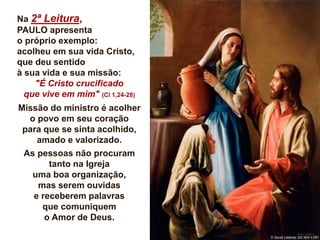 Na 2ª Leitura,
PAULO apresenta
o próprio exemplo:
acolheu em sua vida Cristo,
que deu sentido
à sua vida e sua missão:
"É Cristo crucificado
que vive em mim" (Cl 1,24-28)
Missão do ministro é acolher
o povo em seu coração
para que se sinta acolhido,
amado e valorizado.
As pessoas não procuram
tanto na Igreja
uma boa organização,
mas serem ouvidas
e receberem palavras
que comuniquem
o Amor de Deus.
 