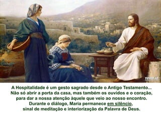 A Hospitalidade é um gesto sagrado desde o Antigo Testamento...
Não só abrir a porta da casa, mas também os ouvidos e o coração,
para dar a nossa atenção àquele que veio ao nosso encontro.
Durante o diálogo, Maria permanece em silêncio,
sinal de meditação e interiorização da Palavra de Deus.
 