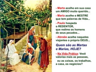 - Marta acolhe em sua casa
um AMIGO muito querido...
- Maria acolhe o MESTRE
que tem palavras de Vida...
- Paulo hospeda
o REDENTOR,
que redime os homens
de seus pecados...
- Abraão acolhe naqueles
viajantes o próprio DEUS...
Quem são as Martas
e Marias, HOJE?
- Na Vida Prática: Você
valoriza mais as pessoas,
ou as coisas, os trabalhos,
a casa, os negócios?
 