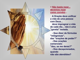 + Não basta rezar...
devemos rezar
como convém...
A Oração deve unificar
a vida de uma pessoa
com Deus...
deve impregnar a vida
de cada dia... não é uma
"gaveta" isolada.
- Que dizer de fórmulas
"milagrosas",
das "orações de poder?"
- Das orações
comerciais:
"dou, se me deres?"
- Dos decepcionados,
quando
não são atendidos?
 