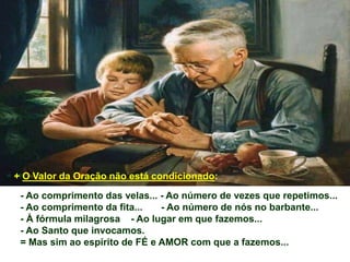 - Ao comprimento das velas... - Ao número de vezes que repetimos...
- Ao comprimento da fita... - Ao número de nós no barbante...
- À fórmula milagrosa - Ao lugar em que fazemos...
- Ao Santo que invocamos.
= Mas sim ao espírito de FÉ e AMOR com que a fazemos...
+ O Valor da Oração não está condicionado:
 