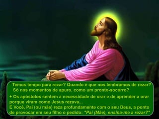 * Temos tempo para rezar? Quando é que nos lembramos de rezar?
Só nos momentos de apuro, como um pronto-socorro?
+ Os apóstolos sentem a necessidade de orar e de aprender a orar
porque viram como Jesus rezava...
E Você, Pai (ou mãe) reza profundamente com o seu Deus, a ponto
de provocar em seu filho o pedido: "Pai (Mãe), ensina-me a rezar?"
 